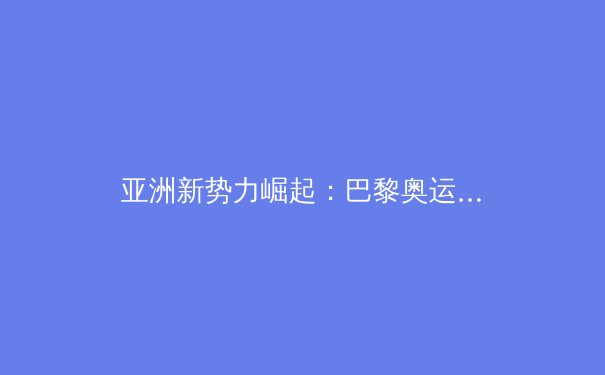 亚洲新势力崛起：巴黎奥运周期下的竞技体育格局重塑