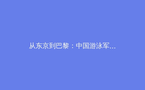 从东京到巴黎：中国游泳军团的技术革新与人才梯队建设深度解析
